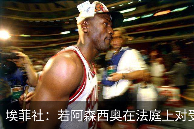 埃菲社：若阿森西奥在法庭上对受害者道歉，检方愿撤销监禁判决